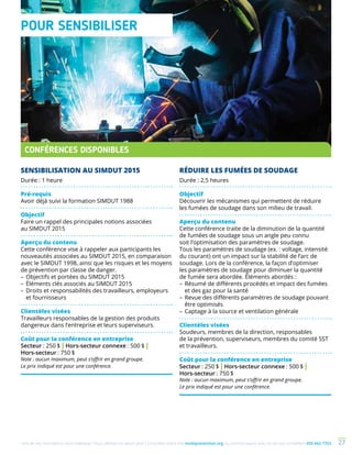 Une de nos formations vous intéresse ? Vous désirez en savoir plus ? Consultez notre site multiprevention.org ou communiquez avec un de nos conseillers 450 442-7763 27
SENSIBILISATION AU SIMDUT 2015
Durée : 1 heure
Pré-requis
Avoir déjà suivi la formation SIMDUT 1988
Objectif
Faire un rappel des principales notions associées
au SIMDUT 2015
Aperçu du contenu
Cette conférence vise à rappeler aux participants les
nouveautés associées au SIMDUT 2015, en comparaison
avec le SIMDUT 1998, ainsi que les risques et les moyens
de prévention par classe de danger.
–	Objectifs et portées du SIMDUT 2015
–	Éléments clés associés au SIMDUT 2015
–	Droits et responsabilités des travailleurs, employeurs
et fournisseurs
Clientèles visées
Travailleurs responsables de la gestion des produits
dangereux dans l’entreprise et leurs superviseurs.
Coût pour la conférence en entreprise
Secteur : 250 $ | Hors-secteur connexe : 500 $ |
Hors-secteur : 750 $
Note : aucun maximum, peut s’offrir en grand groupe.
Le prix indiqué est pour une conférence.
RÉDUIRE LES FUMÉES DE SOUDAGE
Durée : 2,5 heures
Objectif
Découvrir les mécanismes qui permettent de réduire
les fumées de soudage dans son milieu de travail.
Aperçu du contenu
Cette conférence traite de la diminution de la quantité
de fumées de soudage sous un angle peu connu
soit l’optimisation des paramètres de soudage.
Tous les paramètres de soudage (ex. : voltage, intensité
du courant) ont un impact sur la stabilité de l’arc de
soudage. Lors de la conférence, la façon d’optimiser
les paramètres de soudage pour diminuer la quantité
de fumée sera abordée. Éléments abordés :
–	Résumé de différents procédés et impact des fumées
et des gaz pour la santé
–	Revue des différents paramètres de soudage pouvant
être optimisés
–	Captage à la source et ventilation générale
Clientèles visées
Soudeurs, membres de la direction, responsables
de la prévention, superviseurs, membres du comité SST
et travailleurs.
Coût pour la conférence en entreprise
Secteur : 250 $ | Hors-secteur connexe : 500 $ |
Hors-secteur : 750 $
Note : aucun maximum, peut s’offrir en grand groupe.
Le prix indiqué est pour une conférence.
POUR SENSIBILISER
CONFÉRENCES DISPONIBLES
 