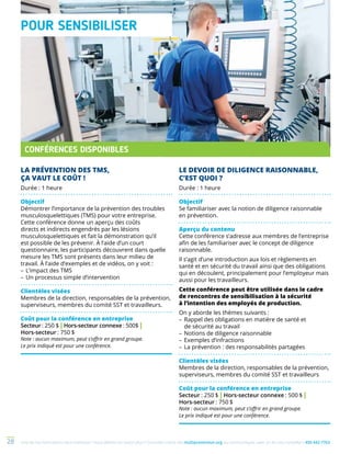 Une de nos formations vous intéresse ? Vous désirez en savoir plus ? Consultez notre site multiprevention.org ou communiquez avec un de nos conseillers 450 442-776328
LA PRÉVENTION DES TMS,
ÇA VAUT LE COÛT !
Durée : 1 heure
Objectif
Démontrer l’importance de la prévention des troubles
musculosquelettiques (TMS) pour votre entreprise.
Cette conférence donne un aperçu des coûts
directs et indirects engendrés par les lésions
musculosquelettiques et fait la démonstration qu’il
est possible de les prévenir. À l’aide d’un court
questionnaire, les participants découvrent dans quelle
mesure les TMS sont présents dans leur milieu de
travail. À l’aide d’exemples et de vidéos, on y voit :
–	L’impact des TMS
–	Un processus simple d’intervention
Clientèles visées
Membres de la direction, responsables de la prévention,
superviseurs, membres du comité SST et travailleurs.
Coût pour la conférence en entreprise
Secteur : 250 $ | Hors-secteur connexe : 500$ |
Hors-secteur : 750 $
Note : aucun maximum, peut s’offrir en grand groupe.
Le prix indiqué est pour une conférence.
LE DEVOIR DE DILIGENCE RAISONNABLE,
C’EST QUOI ?
Durée : 1 heure
Objectif
Se familiariser avec la notion de diligence raisonnable
en prévention.
Aperçu du contenu
Cette conférence s’adresse aux membres de l’entreprise
afin de les familiariser avec le concept de diligence
raisonnable.
Il s’agit d’une introduction aux lois et règlements en
santé et en sécurité du travail ainsi que des obligations
qui en découlent, principalement pour l’employeur mais
aussi pour les travailleurs.
Cette conférence peut être utilisée dans le cadre
de rencontres de sensibilisation à la sécurité
à l’intention des employés de production.
On y aborde les thèmes suivants :
–	Rappel des obligations en matière de santé et
de sécurité au travail
–	Notions de diligence raisonnable
–	Exemples d’infractions
–	La prévention : des responsabilités partagées
Clientèles visées
Membres de la direction, responsables de la prévention,
superviseurs, membres du comité SST et travailleurs
Coût pour la conférence en entreprise
Secteur : 250 $ | Hors-secteur connexe : 500 $ |
Hors-secteur : 750 $
Note : aucun maximum, peut s’offrir en grand groupe.
Le prix indiqué est pour une conférence.
CONFÉRENCES DISPONIBLES
POUR SENSIBILISER
 
