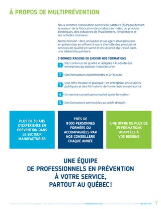 Une de nos formations vous intéresse ? Vous désirez en savoir plus ? Consultez notre site multiprevention.org ou communiquez avec un de nos conseillers 450 442-7763 3
À PROPOS DE MULTIPRÉVENTION
PLUS DE 30 ANS
D’EXPÉRIENCE EN
PRÉVENTION DANS
LE SECTEUR
MANUFACTURIER
PRÈS DE
9 000 PERSONNES
FORMÉES OU
ACCOMPAGNÉES PAR
NOS CONSEILLERS
CHAQUE ANNÉE
UNE OFFRE DE PLUS DE
35 FORMATIONS
ADAPTÉES À
VOS BESOINS
UNE ÉQUIPE
DE PROFESSIONNELS EN PRÉVENTION
À VOTRE SERVICE,
PARTOUT AU QUÉBEC !
Nous sommes l’association sectorielle paritaire (ASP) qui dessert
le secteur de la fabrication de produits en métal, de produits
électriques, des industries de l’habillement, l’imprimerie et
ses activités connexes.
Notre mission : être un leader et un agent multiplicateur
en prévention en offrant à notre clientèle des produits et
services de qualité en santé et en sécurité du travail dans
une démarche paritaire.
	 Des contenus de qualité et adaptés à la réalité des
entreprises du secteur manufacturier
	 Des formateurs expérimentés et à l’écoute
	 Une offre flexible et pratique : en entreprise, en sessions
publiques et des formations de formateurs en entreprise
	 Un service-conseil personnalisé après formation
	 Des formations admissibles au crédit d’impôt
1
2
3
4
5
5 BONNES RAISONS DE CHOISIR NOS FORMATIONS
 