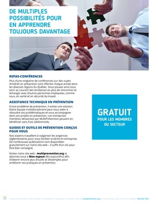 Une de nos formations vous intéresse ? Vous désirez en savoir plus ? Consultez notre site multiprevention.org ou communiquez avec un de nos conseillers 450 442-776330
REPAS-CONFÉRENCES
Plus d’une vingtaine de conférences sur des sujets
d’intérêt en prévention sont offertes chaque année dans
les diverses régions du Québec. Vous pouvez ainsi vous
tenir au courant des tendances en plus de rencontrer et
échanger avec d’autres personnes impliquées, comme
vous, en santé et en sécurité du travail.
ASSISTANCE TECHNIQUE EN PRÉVENTION
À tout problème de prévention, il existe une solution.
Notre équipe multidisciplinaire peut vous aider à
résoudre vos problématiques et vous accompagner
dans vos projets en prévention. Les entreprises
membres desservies par MultiPrévention peuvent en
bénéficier sans frais additionnels.
GUIDES ET OUTILS DE PRÉVENTION CONÇUS
POUR VOUS
Nos experts travaillent à vulgariser les exigences
réglementaires pour vous faciliter la tâche en entreprise.
De nombreuses publications sont disponibles
gratuitement sur notre site web – il suffit d’un clic pour
être bien renseigné.
Visitez notre site web : multiprevention.org et
abonnez-vous à Mon espace dès aujourd’hui afin
d’obtenir encore plus d’outils et d’exemples pour
améliorer vos pratiques en prévention.
DE MULTIPLES
POSSIBILITÉS POUR
EN APPRENDRE
TOUJOURS DAVANTAGE
GRATUIT
POUR LES MEMBRES
DU SECTEUR
 
