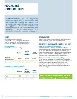 Une de nos formations vous intéresse ? Vous désirez en savoir plus ? Consultez notre site multiprevention.org ou communiquez avec un de nos conseillers 450 442-77636
MULTIPRÉVENTION est un organisme
formateur agréé par la Commission des
partenaires du marché du travail. Nos
formations sont admissibles dans le cadre
de l’application de la Loi favorisant le
développement et la reconnaissance des
compétences de la main-d’œuvre. Une
attestation est remise à chaque participant.
COÛT
Formations en entreprise :
Groupes de 5 à 15 participants maximum.
Pour les groupes de plus de 15 participants,
des frais de 50$ par participant s’applique.
Prix de groupe :
Voir les formations au catalogue.
* Entreprises dont l’une de ses filiales est membre de MultiPrévention.
* Entreprises dont l’une de ses filiales est membre de MultiPrévention.
FACTURATION
Suite à la formation, les attestations et la facture sont
envoyées par la poste. Les taxes sont en sus.
POLITIQUE D’ANNULATION ET DE REPORT
Pour les formations en entreprise
Une entreprise qui annule sans préavis suffisant
(habituellement 48 heures pour éviter le déplacement
et les frais afférents) et sans motif raisonnable sera
facturée à raison de 300 $ par demi-journée de travail
perdue par le conseiller. Cette politique s’applique
même si la formation est offerte gracieusement.
Pour les formations en session publique
Un préavis de 48 heures est exigé pour annuler sans
frais une inscription en séance publique. La substitution
de participants est acceptée en tout temps. Une
entreprise qui n’a pas donné de préavis et que le
participant ne se présente pas sera facturée pour le
montant complet.
POUR INFORMATIONS OU INSCRIPTION
multiprevention.org ou 450 442-7763
Secteur
Hors-
secteur
connexe*
Hors-
secteur
Frais de
déplacement
Aucun En sus En sus
Secteur
Hors-
secteur
connexe*
Hors-
secteur
Frais 45 $ 90 $ 90 $
MODALITÉS
D’INSCRIPTION
Formation en séance publique :
 