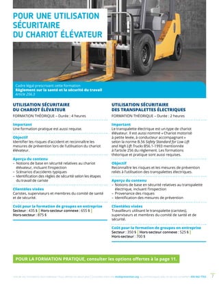Une de nos formations vous intéresse ? Vous désirez en savoir plus ? Consultez notre site multiprevention.org ou communiquez avec un de nos conseillers 450 442-7763 7
Cadre légal prescrivant cette formation
Règlement sur la santé et la sécurité du travail
Article 256.3
UTILISATION SÉCURITAIRE
DU CHARIOT ÉLÉVATEUR
FORMATION THÉORIQUE – Durée : 4 heures
Important
Une formation pratique est aussi requise.
Objectif
Identifier les risques d’accident et reconnaître les
mesures de prévention lors de l’utilisation du chariot
élévateur.
Aperçu du contenu
–	Notions de base en sécurité relatives au chariot
élévateur, incluant l’inspection
–	Scénarios d’accidents typiques
–	Identification des règles de sécurité selon les étapes
du travail de cariste
Clientèles visées
Caristes, superviseurs et membres du comité de santé
et de sécurité.
Coût pour la formation de groupes en entreprise
Secteur : 435 $ | Hors-secteur connexe : 655 $ |
Hors-secteur : 875 $
UTILISATION SÉCURITAIRE
DES TRANSPALETTES ÉLECTRIQUES
FORMATION THÉORIQUE – Durée : 2 heures
Important
Le transpalette électrique est un type de chariot
élévateur. Il est aussi nommé « Chariot motorisé
à petite levée, à conducteur accompagnant »
selon la norme B.56 Safety Standard for Low Lift
and High Lift Trucks B56.1-1993 mentionnée
à l’article 256 du règlement. Les formations
théorique et pratique sont aussi requises.
Objectif
Reconnaître les risques et les mesures de prévention
reliés à l’utilisation des transpalettes électriques.
Aperçu du contenu
–	Notions de base en sécurité relatives au transpalette
électrique, incluant l’inspection
– 	Provenance des risques
–	Identification des mesures de prévention
Clientèles visées
Travailleurs utilisant le transpalette (caristes),
superviseurs et membres du comité de santé et de
sécurité.
Coût pour la formation de groupes en entreprise
Secteur : 350 $ | Hors-secteur connexe : 525 $ |
Hors-secteur : 700 $
POUR LA FORMATION PRATIQUE, consulter les options offertes à la page 11.
POUR UNE UTILISATION
SÉCURITAIRE
DU CHARIOT ÉLÉVATEUR
 