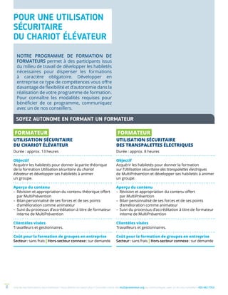Une de nos formations vous intéresse ? Vous désirez en savoir plus ? Consultez notre site multiprevention.org ou communiquez avec un de nos conseillers 450 442-77638
POUR UNE UTILISATION
SÉCURITAIRE
DU CHARIOT ÉLÉVATEUR
SOYEZ AUTONOME EN FORMANT UN FORMATEUR
NOTRE PROGRAMME DE FORMATION DE
FORMATEURS permet à des participants issus
du milieu de travail de développer les habiletés
nécessaires pour dispenser les formations
à caractère obligatoire. Développer en
entreprise ce type de compétences vous offre
davantage de flexibilité et d’autonomie dans la
réalisation de votre programme de formation.
Pour connaître les modalités requises pour
bénéficier de ce programme, communiquez
avec un de nos conseillers.
FORMATEUR
UTILISATION SÉCURITAIRE
DU CHARIOT ÉLÉVATEUR
Durée : approx. 13 heures
Objectif
Acquérir les habiletés pour donner la partie théorique
de la formation Utilisation sécuritaire du chariot
élévateur et développer ses habiletés à animer
un groupe.
Aperçu du contenu
–	Révision et appropriation du contenu théorique offert
par MultiPrévention
–	Bilan personnalisé de ses forces et de ses points
d’amélioration comme animateur
–	Suivi du processus d’accréditation à titre de formateur
interne de MultiPrévention
Clientèles visées
Travailleurs et gestionnaires.
Coût pour la formation de groupes en entreprise
Secteur : sans frais | Hors-secteur connexe : sur demande
FORMATEUR
UTILISATION SÉCURITAIRE
DES TRANSPALETTES ÉLECTRIQUES
Durée : approx. 8 heures
Objectif
Acquérir les habiletés pour donner la formation
sur l’Utilisation sécuritaire des transpalettes électriques
de MultiPrévention et développer ses habiletés à animer
un groupe.
Aperçu du contenu
–	Révision et appropriation du contenu offert
par MultiPrévention
–	Bilan personnalisé de ses forces et de ses points
d’amélioration comme animateur
–	Suivi du processus d’accréditation à titre de formateur
interne de MultiPrévention
Clientèles visées
Travailleurs et gestionnaires.
Coût pour la formation de groupes en entreprise
Secteur : sans frais | Hors-secteur connexe : sur demande
 