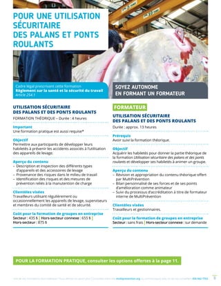 Une de nos formations vous intéresse ? Vous désirez en savoir plus ? Consultez notre site multiprevention.org ou communiquez avec un de nos conseillers 450 442-7763 9
UTILISATION SÉCURITAIRE
DES PALANS ET DES PONTS ROULANTS
FORMATION THÉORIQUE – Durée : 4 heures
Important
Une formation pratique est aussi requise*
Objectif
Permettre aux participants de développer leurs
habiletés à prévenir les accidents associés à l’utilisation
des appareils de levage.
Aperçu du contenu
–	Description et inspection des différents types
d’appareils et des accessoires de levage
–	Provenance des risques dans le milieu de travail
–	Identification des risques et des mesures de
prévention reliés à la manutention de charge
Clientèles visées
Travailleurs utilisant régulièrement ou
occasionnellement les appareils de levage, superviseurs
et membres du comité de santé et de sécurité.
Coût pour la formation de groupes en entreprise
Secteur : 435 $ | Hors-secteur connexe : 655 $ |
Hors-secteur : 875 $
POUR UNE UTILISATION
SÉCURITAIRE
DES PALANS ET PONTS
ROULANTS
FORMATEUR
UTILISATION SÉCURITAIRE
DES PALANS ET DES PONTS ROULANTS
Durée : approx. 13 heures
Prérequis
Avoir suivi la formation théorique.
Objectif
Acquérir les habiletés pour donner la partie théorique de
la formation Utilisation sécuritaire des palans et des ponts
roulants et développer ses habiletés à animer un groupe.
Aperçu du contenu
–	Révision et appropriation du contenu théorique offert
par MultiPrévention
–	Bilan personnalisé de ses forces et de ses points
d’amélioration comme animateur
–	Suivi du processus d’accréditation à titre de formateur
interne de MultiPrévention
Clientèles visées
Travailleurs et gestionnaires.
Coût pour la formation de groupes en entreprise
Secteur : sans frais | Hors-secteur connexe : sur demande
Cadre légal prescrivant cette formation
Règlement sur la santé et la sécurité du travail
Article 254.1
SOYEZ AUTONOME
EN FORMANT UN FORMATEUR
POUR LA FORMATION PRATIQUE, consulter les options offertes à la page 11.
 