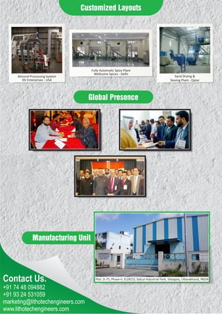 Contact Us.
Manufacturing Unit
+91 74 48 094882
+91 93 24 531059
marketing@lithotechengineers.com
www.lithotechengineers.com
Customized Layouts
Global Presence
Almond Processing System
DV Enterprises - USA
Sand Drying &
Sieving Plant - Qatar
Fully Automa c Spice Plant
Wellcome Spices - Delhi
Plot: D-75, Phase-II, ELDECO, Sidcul Industrial Park, Sitarganj, U arakhand, INDIA
 