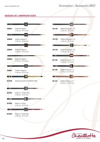 www.chevillotte.com
10
Queues US / american Cues
301038 	 Viking Exclusivité Chevillotte H49A
	
300957 	 Dufferin Ranger 1
	 L145 cm - Ø 13 mm	
300958 	 Dufferin Ranger 2
	 L145 cm - Ø 13 mm
300959 	 Dufferin Ranger 3
	 L145 cm - Ø 13 mm	
300960	 Dufferin Ranger 4
	 L145 cm - Ø 13 mm	
300961	 Dufferin Ranger 5
	 L145 cm - Ø 13 mm
301083	 Verano n° 2 Dark Grey
	 L145 cm - Ø 13 mm	
301085	 Verano n°4 Grey
	 L145 cm - Ø 13 mm	
301086 	 Verano n°5 Dark Red
	 L145 cm - Ø 13 mm	
301103 	 Buffalo Revolution n°5
	 L145 cm - Ø 13 mm	
301104 	 Buffalo Revolution n°6
	 L145 cm - Ø 13 mm	
301105	 Buffalo Premium n°3
	 L145 cm - Ø 13 mm	
301106	 Buffalo Premium n°5
	 L145 cm - Ø 13 mm	
301107	 Buffalo Premium n°7
	 L145 cm - Ø 13 mm	
301102	 Buffalo Revolution n°2
	 L145 cm - Ø 13 mm	
Accessoires / Accessories 2013
 