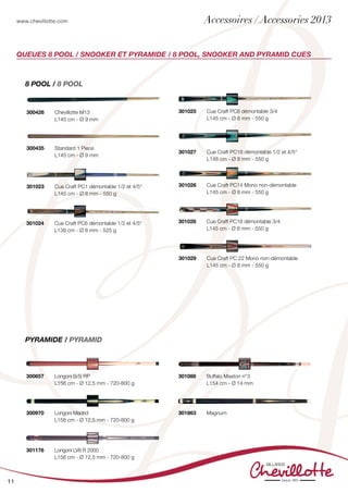 www.chevillotte.com
11
Queues 8 POOL / Snooker et pyramide / 8 POOL, snooker and Pyramid cues
300426	 Chevillotte M13
	 L145 cm - Ø 9 mm
301025 	 Cue Craft PC8 démontable 3/4
	 L145 cm - Ø 8 mm - 550 g
301027 	 Cue Craft PC16 démontable 1/2 et 4/5°
	 L145 cm - Ø 8 mm - 550 g
301026 	 Cue Craft PC14 Mono non-démontable
	 L145 cm - Ø 8 mm - 550 g
301028 	 Cue Craft PC18 démontable 3/4
	 L145 cm - Ø 8 mm - 550 g
301029 	 Cue Craft PC 22 Mono non-démontable
	 L145 cm - Ø 8 mm - 550 g
8 POOL / 8 POOL
Pyramide / Pyramid
301088	 Buffalo Maxton n°3
	 L154 cm - Ø 14 mm
	
301863	 Magnum
	
	
300657 	 Longoni B/S RP
	 L156 cm - Ø 12,5 mm - 720-800 g
	
300970	 Longoni Madrid
	 L156 cm - Ø 12,5 mm - 720-800 g
301176	 Longoni LV8 R 2000
	 L156 cm - Ø 12,5 mm - 720-800 g
301023 	 Cue Craft PC1 démontable 1/2 et 4/5°
	 L145 cm - Ø 8 mm - 550 g
301024 	 Cue Craft PC6 démontable 1/2 et 4/5°
	 L139 cm - Ø 8 mm - 525 g
	
300435 	 Standard 1 Piece
	 L145 cm - Ø 9 mm
Accessoires / Accessories 2013
 