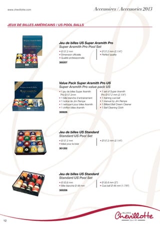 www.chevillotte.com
12
Jeux de billes américains / US POOL BALLS
Jeu de billes US Super Aramith Pro
Super Aramith Pro Pool Set
• Ø 57.2 mm
• Dimension officielle
• Qualité professionnelle
• Ø 57.2 mm (2.1/4”)
• Perfect quality
300207
Jeu de billes US Standard
Standard US Pool Set
• Ø 57.2 mm
• Idéal pour le loisir
• Ø 57.2 mm (2.1/4”)
301202
Jeu de billes US Standard
Standard US Pool Set
• Ø 50.8 mm
• Bille blanche Ø 48 mm
• Ø 50.8 mm (2”)
• Cue ball Ø 48 mm (1.7/8”)
300206
Value Pack Super Aramith Pro US
Super Aramith Pro value pack US
• 1 jeu de billes Super Aramith
Pro Ø 57.2mm
• 1 bille blanche d’entrainement
• 1 notice de Jim Rempe
• 1 nettoyant pour billes Aramith
• 1 chiffon billes Aramith
• 1 set of Super Aramith
Pro Ø 57.2 mm (2.1/4”)
• 1 training cue ball
• 1 manual by Jim Rempe
• 1 Billiard Ball Cream Cleaner
• 1 Ball Cleaning Cloth
300826
Accessoires / Accessories 2013
 