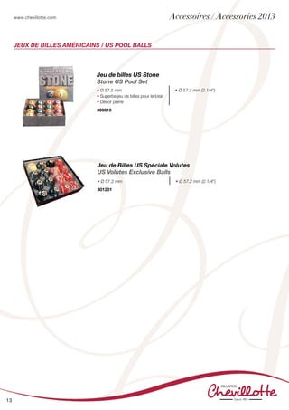 www.chevillotte.com
13
Jeux de billes américains / US POOL BALLS
Jeu de billes US Stone
Stone US Pool Set
• Ø 57.2 mm
• Superbe jeu de billes pour le loisir
• Décor pierre
• Ø 57.2 mm (2.1/4”)
300810
Jeu de Billes US Spéciale Volutes
US Volutes Exclusive Balls
• Ø 57.2 mm • Ø 57.2 mm (2.1/4”)
301201 	
Accessoires / Accessories 2013
 