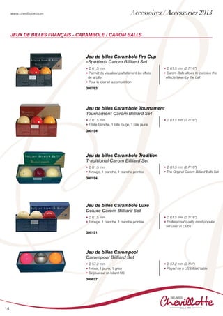 www.chevillotte.com
14
Jeux de billes Français - Carambole / Carom Balls
Jeu de billes Carambole Pro Cup
«Spotted» Carom Billiard Set
• Ø 61.5 mm
• Permet de visualiser parfaitement les effets
de la bille
• Pour le loisir et la compétition
• Ø 61.5 mm (2.7/16”)
• Carom Balls allows to perceive the
effects taken by the ball
300763	
Jeu de billes Carambole Tournament
Tournament Carom Billiard Set
• Ø 61.5 mm
• 1 bille blanche, 1 bille rouge, 1 bille jaune
• Ø 61.5 mm (2.7/16”)
300194		
Jeu de billes Carambole Tradition
Traditional Carom Billiard Set
• Ø 61.5 mm
• 1 rouge, 1 blanche, 1 blanche pointée
• Ø 61.5 mm (2.7/16”)
• The Original Carom Billiard Balls Set
300194		
Jeu de billes Carambole Luxe
Deluxe Carom Billiard Set
• Ø 61.5 mm
• 1 rouge, 1 blanche, 1 blanche pointée
• Ø 61.5 mm (2.7/16”)
• Professional quality most popular
set used in Clubs
300191		
Jeu de billes Carompool
Carompool Billiard Set
• Ø 57.2 mm
• 1 rose, 1 jaune, 1 grise
• Se joue sur un billard US
• Ø 57.2 mm (2.1/4”)
• Played on a US billiard table
300627			
Accessoires / Accessories 2013
 