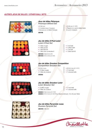www.chevillotte.com
15
AUTRES JEUX DE BILLES / OTHER BALL SETS
Jeux de billes Pétanque
Petanque Billiard Set
• Ø 48 mm
• 4 couleurs pour 4 joueurs
• Se joue sur un billard Français
• Ø 48 mm (1.7/8”)
• Played on a carom billiard table
for up to 4 players
300198			
Jeu de billes 8 Pool Loisir
Loisir 8 Pool Set
• 7 billes rouges
• 7 billes jaunes
• 1 bille blanche
• 1 bille noire numérotée 8
• 7 red balls
• 7 yellow balls
• 1 cue ball
• 1 black ball #8
300188 Ø 50.8 mm (2”)
300189 Ø 57.2 mm (2.1/4”)
Jeu de billes Snooker Loisir
Loisir Snooker Set
• 15 billes rouges
• 7 billes de couleurs
• 15 red balls
• 7 coloured balls
300203 Ø 52.4 mm (2.1/15”)
300204 Ø 57.2 mm (2.1/4”) Pour billard américain / for US pool Table
Jeu de billes Pyramide russe
Russian Pyramid Set
300199 Ø 68 mm
Jeu de billes Snooker Competition
Competition Snooker Set
• Ø 52.4 mm
• 15 billes rouges
• 7 billes de couleurs
• Ø 52.4 mm (2.1/15”)
• 15 red balls
• 7 coloured balls
300202
Accessoires / Accessories 2013
 