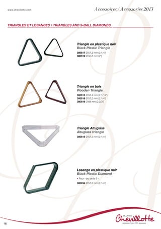 www.chevillotte.com
16
TRIANGLES ET LOSANGES / TRIANGLES AND 9-BALL DIAMONDS
Triangle en plastique noir
Black Plastic Triangle
300517 Ø 57.2 mm (2.1/4”)
300512 Ø 50.8 mm (2”)
Triangle en bois
Wooden Triangle
300513 Ø 52.4 mm (2.1/15”)
300516 Ø 57.2 mm (2.1/4”)
300519 Ø 68 mm (2.2/3”)
Triangle Altuglass
Altuglass triangle
300515 Ø 57.2 mm (2.1/4”)
Losange en plastique noir
Black Plastic Diamond
• Pour « jeu de la 9 »
300234 Ø 57.2 mm (2.1/4”)
Accessoires / Accessories 2013
 