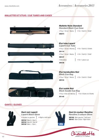 www.chevillotte.com
17
MALLETTES ET ETUIS / CUE TUBES AND CASES
Gants / Gloves
Mallette Noire Standard
Standard Black Cue Case
• Pour 1 fût et 1 flèche • For 1 Butt & 1 Shaft
300273
Etui bandoulière Noir
Black Cue Bag
• Pour 1 fût et 1 flèche • For 1 Butt & 1 Shaft
300134
Etui suède Noir
Black Suede Cue Bag
• Pour 4 fûts et 8 flèches • For 4 Butts & 8 Shafts
301145
Etui tube Laperti
Laperti Cue Tube
• Pour 1 fût et 2 flèches • For 1 Butt & 2 Shafts
301114
• Pour 1 fût et 1 flèche • For 1 Butt & 1 Shaft
300137
• Monobloc • For 1-piece cue
300136
Gant noir Laperti
Laperti Black Glove
• Droitier ou gaucher • Right or left hand
300164 Taille S / Size S
300163 Taille M / Size M
300162 Taille L / Size L
Gant bi-couleur Renzline
Renzline 2 colours Glove
300166 Main gauche / Left hand
300167 Main droite / Right hand
Accessoires / Accessories 2013
 