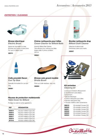 www.chevillotte.com
18
Brosse électrique
Electric Brush
Aspire les impuretés du drap
Brushes and sucks at same time.
For use on billiard cloth
300741
Bombe nettoyante drap
Billiard Cloth Cleaner
Détache et désincruste
Diminishes stains and marks
300057	
Colle procédé flacon
Cue Tip Glue
Specially formulated for cue tips
20g
300081	
Crème nettoyante pour billes
Cream Cleaner for Billiard Balls
Aramith Billiard Ball Cleaner
Très efficace pour nettoyer les billes
Keeps balls in prime condition
250 ml
300641	
Brosse soie grand modèle
Bristle Brush
Picks up chalk residues, dust, etc.
300063	
Housse de protection molletonnée
Table Cover for Billiard
Protège du soleil et autres agressions
Kit entretien
Cleaning kit
Le kit pour entretenir efficacement
et durablement votre billard...
Comprenant :
• Brosse électrique
• Crème nettoyante pour billes
• Bombe nettoyante drap
• Housse molleton selon dimensions
390019 	 Kit entretien housse 220	
390020	 Kit entretien housse 240
390021	 Kit entretien housse 260
390022	 Kit entretien housse 280	
390023 	 Kit entretien housse 310	
390024	 Kit entretien housse 385	
	
ENTRETIEN / CLEANING
REF Désignation
300874
300875
300876
300877
300878
301018
Housse molleton type 220
Housse molleton type 240
Housse molleton type 260
Housse molleton type 280
Housse molleton type 310
Housse molleton type 385
Accessoires / Accessories 2013
 