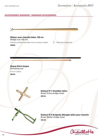 www.chevillotte.com
19
ACCESSOIRES SNOOKER / SNOOKER ACCESSORIES
Râteau avec chevalet laiton 152 cm
Bridge cue 152 cm
• Manche de billard teinte hêtre orné d’un embout croisillon • With brass bridge head
390000
Embout N°1 Croisillon laiton
Brass Cross bridge head
300126
Queue Extra longue
Extralong cue
274 cm 2 pièces
300434
Embout N°4 Araignée Allongée laiton pour manche
Brass Spider bridge head
300129
Accessoires / Accessories 2013
 