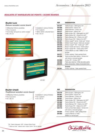 www.chevillotte.com
20
BOULIERS ET MARQUEURS DE POINTS / SCORE BOARDS
REF Designation
301257
301268
301273
301277
301258
301269
301274
301278
301267
301266
301530
301275
301276
301270
301271
301259
301260
301555
301272
Teinte Acajou / Mahogany tint
Teinte Ebène / Ebony tint
Teinte Merisier / Cherry tint
Teinte Noyer / Walnut tint
Teinte Acajou PA* / Mahogany tint APF*
Teinte Ebène PA* / Ebony tint APF*
Teinte Merisier PA* / Cherry tint APF*
Teinte Noyer PA* / Walnut tint APF*
Chêne massif** teinté / Solid oak** tinted
Chêne massif cérusé / Solid oak cerused
Chêne massif** PA* / Solid oak** APF*
Noyer massif de France / Solid walnut
Noyer massif PA* / Solid walnut APF*
Laque brillante ou mate / Brilliant or mat
lacquer
Finition satinée / Satin painted finish
Teinte ambre filets ébène / Amber tint
with ebony coloured gorges
Ambre PA* / Amber APF*
Patine deco blanche / White decorative patina
Marie-Antoinette / Marie-Antoinette finish
301261
Antarès
Finition satinée / Satin painted finish
Boulier Luxe
Deluxe wooden score board
• Différentes finitions possibles
• Pour 2 joueurs
• Fond drap vert jaune ou autre couleur
• 60 x 40 cm
• Available in various finishes
• For 2 players
• Yellow Green coloured back
• 60 x 40 cm
Boulier simple
Traditional wooden score board
• Différentes finitions possibles
• Pour 2 joueurs
• 55 x 28 cm
• Available in various finishes
• For 2 players
• 55 x 28 cm
REF Designation
301279
301281
301285
301287
301280
301282
301286
301288
301418
301284
301283
Teinte Acajou / Mahogany tint
Teinte Ebène / Ebony tint
Teinte Merisier / Cherry tint
Teinte Noyer / Walnut tint
Teinte Acajou PA* / Mahogany tint APF*
Teinte Ebène PA* / Ebony tint APF*
Teinte Merisier PA* / Cherry tint APF*
Teinte Noyer PA* / Walnut tint APF*
Teinte ambre filets ébène / Amber tint
with ebony coloured gorges
Finition satinée / Satin painted finish
Laque brillante ou mate /
Brilliant or mat lacquer
*PA : Patine Antiquaire / APF : Antique Patina Finish
** Teinte au choix : naturel, doré, moyen, foncé / Tint on request
301274
301261
Accessoires / Accessories 2013
 
