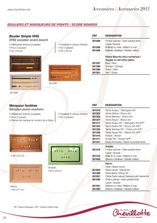 www.chevillotte.com
21
REF Designation
301316
301323
301325
301327
301317
301324
301326
301328
301416
301411
301541
Teinte Acajou / Mahogany tint
Teinte Ebène / Ebony tint
Teinte Merisier / Cherry tint
Teinte Noyer / Walnut tint
Teinte Acajou PA* / Mahogany tint APF*
Teinte Ebène PA* / Ebony tint APF*
Teinte Merisier PA* / Cherry tint APF*
Teinte Noyer PA* / Walnut tint APF*
Ambre / Amber
Ambre PA* / Amber APF*
Marie-Antoinette / Marie-Antoinette finish
301319
301318
301606
Antarès
Finition satinée / Satin painted finish
Laque / lacquer :
Brillante ou mate / Brilliant or mat
Brillante métallisée / Metallic brilliant
301605
301580
301581
301590
301591
301592
Heimo
Hêtre / Beech wood :
Teinte naturel / Natural tint
Teinte ébène / Ebony tint
Chêne Teinte naturel/ Oakwood with natural tint
Finition satinée / Satin painted finish
Laque / lacquer :
Brillante ou mate / Brilliant or mat
Brillante métallisée / Metallic brilliant
BOULIERS ET MARQUEURS DE POINTS / SCORE BOARDS
Boulier Simple VHQ
VHQ wooden score board
• Différentes finitions possibles
• Pour 2 joueurs
• 55 x 28 cm
• Available in various finishes
• For 2 players
• 55 x 28 cm
Marqueur fenêtres
Wooden point-markers
• Différentes finitions possibles
• Pour 2 joueurs
• Permet de marquer le numéro de la Série
• Available in various finishes
• For 2 players
REF Designation
301289
301585
301296
301297
301298
301299
301301
Finition satinée / Satin painted finish
Laque / lacquer :
Brillante ou mate / Brilliant or mat
Brillante métallisée / Metallic brilliant
Patine Blanche déco rechampis /
Gorges on old white patina
Bleu / Blue
Orange / Orange
Rubis / Red
Vert / Green
Antarès
• 53 x 23 cm
• 46 x 25 cm
Heimo
• 48 x 27 cm
301299
301298
*PA : Patine Antiquaire / APF : Antique Patina Finish
Accessoires / Accessories 2013
 