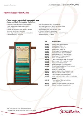 www.chevillotte.com
22
REF Designation
301383
301387
301393
301396
301384
301388
301392
301397
301445
301398
301399
301395
301394
301385
301386
301391
301432
301390
301389
Teinte Acajou / Mahogany tint
Teinte Ebène / Ebony tint
Teinte Merisier / Cherry tint
Teinte Noyer / Walnut tint
Teinte Acajou PA* / Mahogany tint APF*
Teinte Ebène PA* / Ebony tint APF*
Teinte Merisier PA* / Cherry tint APF*
Teinte Noyer PA* / Walnut tint APF*
Chêne massif** / Solid oak**
Chêne massif cérusé / Solid oak cerused
Chêne massif** PA* / Solid oak** APF*
Noyer massif / Solid walnut
Noyer massif PA* / Solid walnut APF*
Teinte ambre filets ébènes / Amber tint with
ebony coloured gorges
Ambre PA* / Amber APF*
Marie-Antoinette / Marie-Antoinette finish
Patine deco blanche / White decorative patina
Finition satinée / Satin painted finish
Laque brillante ou mate / Brilliant or mat lacquer
301415
301525
301610
Antarès
Finition satinée / Satin painted finish
Laque / Lacquer :
Brillante ou mate / Brilliant or mat lacquer
Brillante métallisée / Metallic brilliant
PORTE-QUEUES / CUE RACKS
Porte-queues panoplie 6 places et 3 jeux
6-cue and Ball Decorative Wall Rack
• Le porte-queues décoration par excellence !
• Avec règles du Jeu Carambole ancienne
• Boulier intégré
• Permet de ranger 6 queues et 3 jeux de billes
(Français, Américain et Snooker)
• Fond drap vert jaune ou autre couleur au choix
• Dimensions (cm) : 150 x 105
• The Decorative Wall Rack by excellence!
• With weathered French Carom game rules poster
• Incorporated wooden score board
• Permits the storage of 6 cues and 3 sets
of Carom, Pool and Snooker Balls
• Yellow Green coloured back or other colour on request
• Dimensions (cm) : 150 x 105
*PA : Patine Antiquaire / APF : Antique Patina Finish
** Teinte au choix : naturel, doré, moyen, foncé / Tint on request
Accessoires / Accessories 2013
 