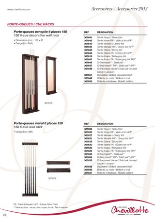 www.chevillotte.com
23
Porte-queues panoplie 6 places 150
150 6-cue decorative wall rack
• Dimensions (cm) : 128 x 45
• Design Eric Raffy
Porte-queues mural 6 places 150
150 6-cue wall rack
• Design Eric Raffy
REF Designation
301641
301645
301640
301644
301639
301643
301618
301642
301646
301647
301648
301651
301649
301650
Teinte Noyer / Walnut tint
Teinte Noyer PA* / Walnut tint APF*
Teinte Merisier / Cherry tint
Teinte Merisier PA* / Cherry tint APF*
Teinte Ebène / Ebony tint
Teinte Ebène PA* / Ebony tint APF*
Teinte Acajou / Mahogany tint
Teinte Acajou PA* / Mahogany tint APF*
Chêne massif** / Solid oak**
Chêne massif** PA* / Solid oak** APF*
Chêne massif cérusé / Solid oak cerused
Laque / Lacquer :
Décorative / Brilliant decorative finish
Brillante ou mate / Brilliant or mat
Brillante métallisée / Metallic brilliant
REF Designation
301628
301632
301627
301631
301626
301630
301625
301629
301633
301634
301635
301638
301636
301637
Teinte Noyer / Walnut tint
Teinte Noyer PA* / Walnut tint APF*
Teinte Merisier / Cherry tint
Teinte Merisier PA* / Cherry tint APF*
Teinte Ebène / Ebony tint
Teinte Ebène PA* / Ebony tint APF*
Teinte Acajou / Mahogany tint
Teinte Acajou PA* / Mahogany tint APF*
Chêne massif** / Solid oak**
Chêne massif** PA* / Solid oak** APF*
Chêne massif cérusé / Solid oak cerused
Laque / Lacquer :
Décorative / Brilliant decorative finish
Brillante ou mate / Brilliant or mat
Brillante métallisée / Metallic brilliant
PORTE-QUEUES / CUE RACKS
*PA : Patine Antiquaire / APF : Antique Patina Finish
** Teinte au choix : naturel, doré, moyen, foncé / Tint on request
301618
301629
Accessoires / Accessories 2013
 