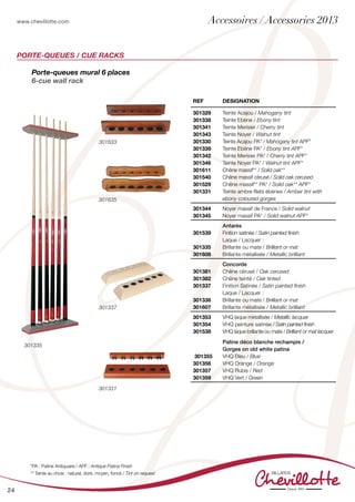 www.chevillotte.com
24
Porte-queues mural 6 places
6-cue wall rack
REF Designation
301329
301338
301341
301343
301330
301339
301342
301346
301611
301540
301529
301331
Teinte Acajou / Mahogany tint
Teinte Ebène / Ebony tint
Teinte Merisier / Cherry tint
Teinte Noyer / Walnut tint
Teinte Acajou PA* / Mahogany tint APF*
Teinte Ebène PA* / Ebony tint APF*
Teinte Merisier PA* / Cherry tint APF*
Teinte Noyer PA* / Walnut tint APF*
Chêne massif** / Solid oak**
Chêne massif cérusé / Solid oak cerused
Chêne massif** PA* / Solid oak** APF*
Teinte ambre filets ébènes / Amber tint with
ebony coloured gorges
301344
301345
Noyer massif de France / Solid walnut
Noyer massif PA* / Solid walnut APF*
301539
301335
301608
Antarès
Finition satinée / Satin painted finish
Laque / Lacquer :
Brillante ou mate / Brilliant or mat
Brillante métallisée / Metallic brilliant
301381
301382
301337
301336
301607
Concorde
Chêne cérusé / Oak cerused
Chêne teinté / Oak tinted
Finition Satinée / Satin painted finish
Laque / Lacquer :
Brillante ou mate / Brilliant or mat
Brillante métallisée / Metallic brilliant
301353
301354
301538
301355
301356
301357
301359
VHQ laque métallisée / Metallic lacquer
VHQ peinture satinée / Satin painted finish
VHQ laque brillante ou mate / Brilliant or mat lacquer
Patine déco blanche rechampis /
Gorges on old white patina
VHQ Bleu / Blue
VHQ Orange / Orange
VHQ Rubis / Red
VHQ Vert / Green
PORTE-QUEUES / CUE RACKS
*PA : Patine Antiquaire / APF : Antique Patina Finish
** Teinte au choix : naturel, doré, moyen, foncé / Tint on request
301633
301635
301337
301331
301335
Accessoires / Accessories 2013
 