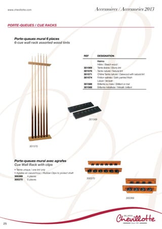 www.chevillotte.com
25
PORTE-QUEUES / CUE RACKS
301569
300370
300369
301570
Porte-queues mural avec agrafes
Cue Wall Rack with clips
• Teinte unique / one tint only
• Agrafes en caoutchouc / Rubber Clips to protect shaft
300369 	 4 places
300370	 6 places	
REF Designation
301569
301570
301571
301574
301588
301589
Heimo
Hêtre / Beech wood :
Teinte ébène / Ebony tint
Teinte naturel / Natural tint
Chêne Teinte naturel / Oakwood with natural tint
Finition satinée / Satin painted finish
Laque / lacquer :
Brillante ou mate / Brilliant or mat
Brillante métallisée / Metallic brilliant
Porte-queues mural 6 places
6-cue wall rack assorted wood tints
Accessoires / Accessories 2013
 
