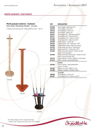 www.chevillotte.com
26
PORTE-QUEUES / CUE RACKS
Porte-queues colonne - 8 places
Cue Floor Standing Holder - 8 cues
• Hauteur (sans les queues) / Height (without cues) = 130 cm
REF Désignation
301360
301370
301375
301377
301361
301371
301376
301380
301369
301547
301368
301378
301379
301363
301362
301372
301373
Teinte Acajou / Mahogany tint
Teinte Ebène / Ebony tint
Teinte Merisier / Cherry tint
Teinte Noyer / Walnut tint
Teinte Acajou PA* / Mahogany tint APF*
Teinte Ebène PA* / Ebony tint APF*
Teinte Merisier PA* / Cherry tint APF*
Teinte Noyer PA* / Walnut tint APF*
Chêne massif **/ Solid oak**
Chêne massif** PA* / Solid oak** APF*
Chêne massif cérusé / Solid oak cerused
Noyer massif de France / Solid walnut
Noyer massif PA* / Solid walnut APF*
Teinte ambre filets ébènes / Amber tint with
ebony coloured gorges
Teinte ambre filets ébènes PA* / Amber tint with
ebony coloured gorges APF*
Laque brillante ou mate / Brilliant or mat lacquer
Finition satinée / Satin painted finish
301364
301367
301609
Antarès
Finition satinée / Satin painted finish
Laque / Lacquer :
Brillante ou mate / Brilliant or mat
Brillante métallisée / Metallic brilliant
301656
301657
Louis XVI
Teinte Merisier / Cherry tint
Teinte Merisier PA* / Cherry tint APF*
301364
301368
*PA : Patine Antiquaire / APF : Antique Patina Finish
** Teinte au choix : naturel, doré, moyen, foncé / Tint on request
301656
Accessoires / Accessories 2013
 
