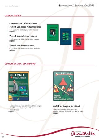 www.chevillotte.com
27
Livres / Books
CD ROM et DVD / CD and DVD
Le Billard par Laurent Guénet
Tome 1 Les bases fondamentales
• 94 pages noir et blanc pour billard français
300229
Tome 2 Les points de rappels
• 148 pages noir et blanc pour billard français
300230
Tome 3 Les fondamentaux
• 130 pages noir et blanc pour billard américain
300226
• Les solutions pour bien débuter au billard français
• Avec Marc Massé, champion d’Europe
• Durée 1 heure
300832
DVD Tous les jeux de billard
• Découvrir, s’initier, se perfectionner…
• Billard Français, Américain, Snooker et Pool
300847
Accessoires / Accessories 2013
 