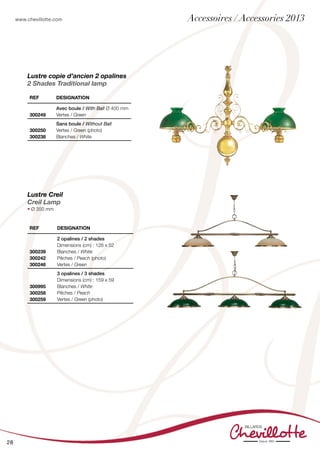 www.chevillotte.com
28
Lustre copie d’ancien 2 opalines
2 Shades Traditional lamp
REF Designation
300239
300242
300246
2 opalines / 2 shades
Dimensions (cm) : 126 x 52
Blanches / White
Pêches / Peach (photo)
Vertes / Green
300995
300258
300259
3 opalines / 3 shades
Dimensions (cm) : 159 x 59
Blanches / White
Pêches / Peach
Vertes / Green (photo)
REF Designation
300249
Avec boule / With Ball Ø 400 mm
Vertes / Green
300250
300238
Sans boule / Without Ball
Vertes / Green (photo)
Blanches / White
Lustre Creil
Creil Lamp
• Ø 350 mm
Accessoires / Accessories 2013
 