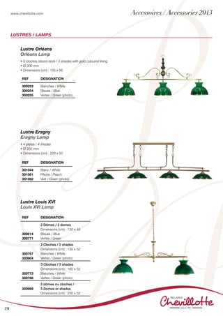 www.chevillotte.com
29
LUSTRES / LAMPS
Lustre Orléans
Orléans Lamp
• 3 cloches rebord doré / 3 shades with gold coloured lining
• Ø 300 mm
• Dimensions (cm) : 155 x 66
Lustre Louis XVI
Louis XVI Lamp
REF Designation
300814
300771
2 Dômes / 2 domes
Dimensions (cm) : 130 x 48
Bleues / Blue
Vertes / Green
300767
300804
2 Cloches / 2 shades
Dimensions (cm) : 130 x 52
Blanches / White
Vertes / Green (photo)
300773
300768
3 Cloches / 3 shades
Dimensions (cm) : 160 x 52
Blanches / White
Vertes / Green (photo)
300969
5 dômes ou cloches /
5 Domes or shades
Dimensions (cm) : 230 x 52
REF Designation
300253
300254
300255
Blanches / White
Bleues / Blue
Vertes / Green (photo)
REF Designation
301044
301081
301082
Blanc / White
Pêche / Peach
Vert / Green (photo)
Lustre Eragny
Eragny Lamp
• 4 plates / 4 shades
• Ø 350 mm
• Dimensions (cm) : 220 x 50
Accessoires / Accessories 2013
 