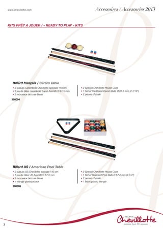 www.chevillotte.com
3
KITs PRÊT A JOUER / « READY TO PLAY » KITS
Billard français / Carom Table
• 2 queues Carambole Chevillotte spéciale 140 cm
• 1 jeu de billes carambole Super Aramith Ø 61.5 mm
• 2 morceaux de craie bleue
• 2 Special Chevillotte House Cues
• 1 Set of Traditional Carom Balls Ø 61.5 mm (2.7/16”)
• 2 pieces of chalk
390004
Billard US / American Pool Table
• 2 queues US Chevillotte spéciale 140 cm
• 1 jeu de billes US Aramith Ø 57.2 mm
• 2 morceaux de craie bleue
• 1 triangle plastique noir
• 2 Special Chevillotte House Cues
• 1 Set of Standard Pool Balls Ø 57.2 mm (2.1/4”)
• 2 pieces of chalk
• 1 black plastic triangle
390005
Accessoires / Accessories 2013
 