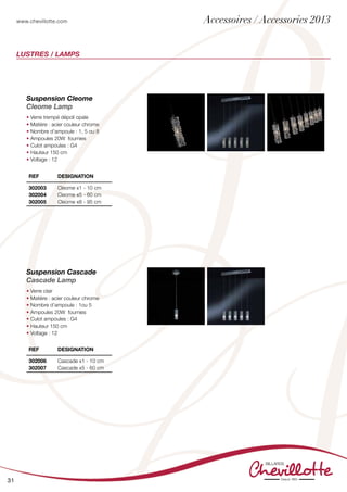 www.chevillotte.com
31
LUSTRES / LAMPS
Suspension Cleome
Cleome Lamp
• Verre trempé dépoli opale
• Matière : acier couleur chrome
• Nombre d’ampoule : 1, 5 ou 8
• Ampoules 20W fournies
• Culot ampoules : G4
• Hauteur 150 cm
• Voltage : 12
Suspension Cascade
Cascade Lamp
• Verre clair
• Matière : acier couleur chrome
• Nombre d’ampoule : 1ou 5
• Ampoules 20W fournies
• Culot ampoules : G4
• Hauteur 150 cm
• Voltage : 12
REF Designation
302003
302004
302005
Cleome x1 - 10 cm
Cleome x5 - 60 cm
Cleome x8 - 95 cm
REF Designation
302006
302007
Cascade x1 - 10 cm
Cascade x5 - 60 cm
Accessoires / Accessories 2013
 