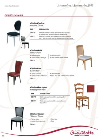 www.chevillotte.com
33
Chaises / Chairs
Chaise Lou
Lou Chair
• Teinte Chocolat
• Assise simili cuir Marron
• Chocolate tint
• Back and seat in false brown leather
301113
Chaise Trianon
Trianon Chair
• Teinte noire
• Assise tissus au choix
• Black tint
• Seat
301975
Chaise Nelly
Nelly Chair
• Hêtre Naturel
• Assise simili cuir Beige
• Natural beech
• Seat in false beige leather
301112
Chaise Pauline
Pauline Chair
REF Designation
301110
301111
Teinte Aluminium, assise et dossier velours noir /
Aluminium tint, back and seat in black velvet
Teinte Noir, assise et dossier en velours couleur Alu /
Black tint, back and seat in aluminium-coloured velvet
Chaise Gascogne
Gascogne Chair
REF Designation
301973
301974
Teinte bois sur échantillon, assise paille /
Wood Tint
Teinte bois sur échantillon, assise tissus /
Wood Tint
Accessoires / Accessories 2013
 