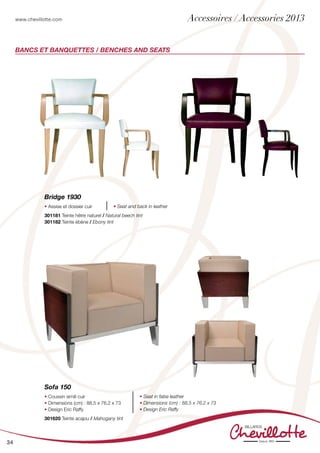 www.chevillotte.com
34
BANCs ET BANQUETTES / BENCHES AND SEATS
Bridge 1930
• Assise et dossier cuir • Seat and back in leather
301181 Teinte hêtre naturel / Natural beech tint
301182 Teinte ébène / Ebony tint
Sofa 150
• Coussin simili cuir
• Dimensions (cm) : 88,5 x 76,2 x 73
• Design Eric Raffy
• Seat in false leather
• Dimensions (cm) : 88,5 x 76,2 x 73
• Design Eric Raffy
301620 Teinte acajou / Mahogany tint
Accessoires / Accessories 2013
 