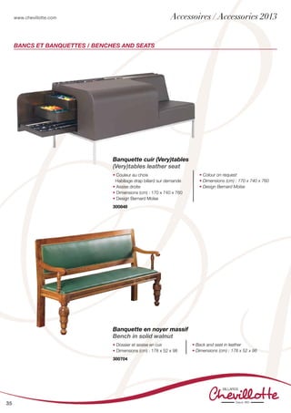 www.chevillotte.com
35
BANCs ET BANQUETTES / BENCHES AND SEATS
Banquette cuir (Very)tables
(Very)tables leather seat
• Couleur au choix
Habillage drap billard sur demande
• Assise droite
• Dimensions (cm) : 170 x 740 x 760
• Design Bernard Moïse
• Colour on request
• Dimensions (cm) : 170 x 740 x 760
• Design Bernard Moïse
300848
Banquette en noyer massif
Bench in solid walnut
• Dossier et assise en cuir
• Dimensions (cm) : 178 x 52 x 98
• Back and seat in leather
• Dimensions (cm) : 178 x 52 x 98
300704
Accessoires / Accessories 2013
 