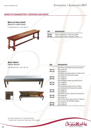 www.chevillotte.com
36
BANCs ET BANQUETTES / BENCHES AND SEATS
Banc en bois massif
Bench in solid wood
•	 Dimensions (cm) : 	216 x 38 x 47
Banc Heimo
Heimo Bench
• Dimensions (cm) : 190 x 38 x 48
REF Designation
301441
301442
Chêne massif cérusé / Solid oak cerused
Chêne massif** teinté / Solid oak** tinted
REF Designation
301117
301118
301152
301153
301119
301120
301154
301155
301126
301127
301156
301157
Hêtre Teinte naturel/ Beech wood with natural tint
Sans rangement
Avec rangement
Hêtre Teinte naturel assise simili cuir / Beech wood
with natural tint with false leather seating
Sans rangement
Avec rangement
HêtreTeinteébène/Beechwoodwithebonytint
Sans rangement
Avec rangement
Hêtre teinte Ebène assise simili cuir /Beech
woodwithebonytint with false leather seating
Sans rangement
Avec rangement
Chêne Teinte naturel / Oakwood with natural tint
Sans rangement
Avec rangement
Chêne Teinte naturel assise simili cuir / Oakwood
with natural tint with false leather seating
Sans rangement
Avec rangement
*PA : Patine Antiquaire / APF : Antique Patina Finish
** Teinte au choix : naturel, doré, moyen, foncé / Tint on request
Accessoires / Accessories 2013
 