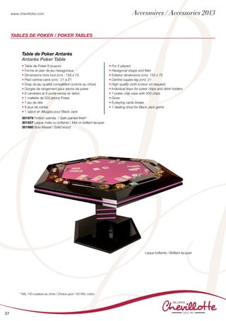 www.chevillotte.com
37
Tables de Poker / Poker Tables
Laque brillante / Brilliant lacquer
Table de Poker Antarès
Antarès Poker Table
• Table de Poker 6 joueurs
• Forme et plan de jeu hexagonaux
• Dimensions hors tout (cm) : 155 x 75
• Pied central carré (cm) : 21 x 21
• Drap de jeu qualité compétition (coloris au choix)
• Gorges de rangement pour jetons de poker
• 6 cendriers et 6 porte-verres en laiton
• 1 mallette de 500 jetons Poker
• 1 jeu de dés
• 8 jeux de cartes
• 1 sabot en Altuglas pour Black Jack
• For 6 players
• Hexagonal shape and field
• Exterior dimensions (cm): 155 x 75
• Central square leg (cm): 21
• High quality cloth (colour on request)
• Individual trays for poker chips and drink holders
• 1 poker chip case with 500 chips
• Dices
• 8 playing cards boxes
• 1 dealing shoe for Black Jack game
301979 Finition satinée / Satin painted finish*
301557 Laque mate ou brillante / Mat or brilliant lacquer	
301980 Bois Massif / Solid wood	
* RAL 150 couleurs au choix / Choice upon 150 RAL colors
Accessoires / Accessories 2013
 