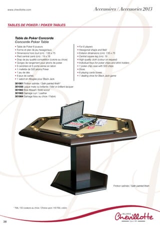 www.chevillotte.com
38
Tables de Poker / Poker Tables
Table de Poker Concorde
Concorde Poker Table
• Table de Poker 6 joueurs
• Forme et plan de jeu hexagonaux
• Dimensions hors tout (cm) : 135 x 75
• Pied central carré (cm) : 19 x 19
• Drap de jeu qualité compétition (coloris au choix)
• Gorges de rangement pour jetons de poker
• 6 cendriers et 6 porte-verres en laiton
• 1 mallette de 500 jetons Poker
• 1 jeu de dés
• 8 jeux de cartes
• 1 sabot en Altuglas pour Black Jack
• For 6 players
• Hexagonal shape and field
• Exterior dimensions (cm): 135 x 75
• Central square leg (cm): 19
• High quality cloth (colour on request)
• Individual trays for poker chips and drink holders
• 1 poker chip case with 500 chips
• Dices
• 8 playing cards boxes
• 1 dealing shoe for Black Jack game
301981 Finition satinée / Satin painted finish*
301558 Laque mate ou brillante / Mat or brilliant lacquer
301982 Bois Massif / Solid wood
301983 Gainage cuir / Leather
301984 Gainage tissu au choix / Fabric	
Finition satinée / Satin painted finish	
* RAL 150 couleurs au choix / Choice upon 150 RAL colors
Accessoires / Accessories 2013
 