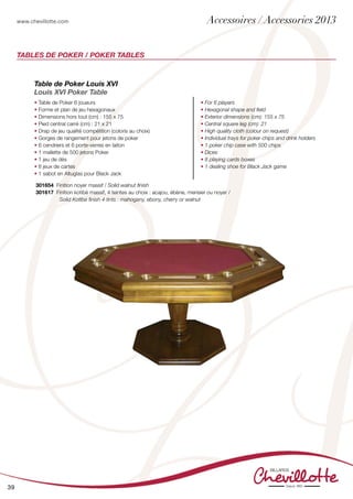 www.chevillotte.com
39
Tables de Poker / Poker Tables
Table de Poker Louis XVI
Louis XVI Poker Table
• Table de Poker 6 joueurs
• Forme et plan de jeu hexagonaux
• Dimensions hors tout (cm) : 155 x 75
• Pied central carré (cm) : 21 x 21
• Drap de jeu qualité compétition (coloris au choix)
• Gorges de rangement pour jetons de poker
• 6 cendriers et 6 porte-verres en laiton
• 1 mallette de 500 jetons Poker
• 1 jeu de dés
• 8 jeux de cartes
• 1 sabot en Altuglas pour Black Jack
• For 6 players
• Hexagonal shape and field
• Exterior dimensions (cm): 155 x 75
• Central square leg (cm): 21
• High quality cloth (colour on request)
• Individual trays for poker chips and drink holders
• 1 poker chip case with 500 chips
• Dices
• 8 playing cards boxes
• 1 dealing shoe for Black Jack game
301654 Finition noyer massif / Solid walnut finish
301617 Finition kotibé massif, 4 teintes au choix : acajou, ébène, merisier ou noyer /
Solid Kotibe finish 4 tints : mahogany, ebony, cherry or walnut
	
Accessoires / Accessories 2013
 
