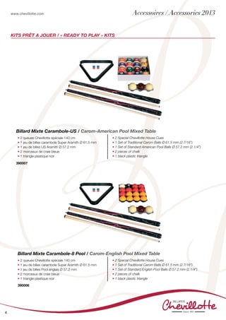 www.chevillotte.com
4
KITs PRÊT A JOUER / « READY TO PLAY » KITS
• 2 queues Chevillotte spéciale 140 cm
• 1 jeu de billes carambole Super Aramith Ø 61.5 mm
• 1 jeu de billes Pool anglais Ø 57.2 mm
• 2 morceaux de craie bleue
• 1 triangle plastique noir
• 2 Special Chevillotte House Cues
• 1 Set of Traditional Carom Balls Ø 61.5 mm (2.7/16”)
• 1 Set of Standard English Pool Balls Ø 57.2 mm (2.1/4”)
• 2 pieces of chalk
• 1 black plastic triangle
Billard Mixte Carambole-8 Pool / Carom-English Pool Mixed Table
390006
390007
• 2 queues Chevillotte spéciale 140 cm
• 1 jeu de billes carambole Super Aramith Ø 61.5 mm
• 1 jeu de billes US Aramith Ø 57.2 mm
• 2 morceaux de craie bleue
• 1 triangle plastique noir
• 2 Special Chevillotte House Cues
• 1 Set of Traditional Carom Balls Ø 61.5 mm (2.7/16”)
• 1 Set of Standard American Pool Balls Ø 57.2 mm (2.1/4”)
• 2 pieces of chalk
• 1 black plastic triangle
Billard Mixte Carambole-US / Carom-American Pool Mixed Table
Accessoires / Accessories 2013
 
