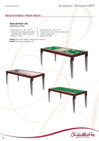 www.chevillotte.com
40
Tables de Poker / Poker Tables
Table de Poker 150
150 Poker Table
• Dimensions (cm) : 180 x 70 x 75
• Composée de 3 plateaux 60 x 40 cm
réversibles effet métallique / feutrine
• Design Eric Raffy
• Dimensions (cm) : 180 x 70 x 75
• 3 boards 60 x 40 cm with one metallic side
and one velvetine side
• Design Eric Raffy
301622 Chêne teinte naturel / Oakwood with natural tint
301619 Teinte acajou / Mahogany tint
Accessoires / Accessories 2013
 
