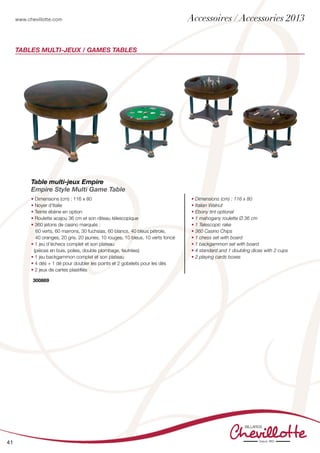www.chevillotte.com
41
Tables Multi-jeux / GAMES TABLEs
Table multi-jeux Empire
Empire Style Multi Game Table
• Dimensions (cm) : 116 x 80
• Noyer d’Italie
• Teinte ébène en option
• Roulette acajou 36 cm et son râteau télescopique
• 360 jetons de casino marqués :
	 60 verts, 60 marrons, 30 fuchsias, 60 blancs, 40 bleus pétrole,
40 oranges, 20 gris, 20 jaunes, 10 rouges, 10 bleus, 10 verts foncé
• 1 jeu d’échecs complet et son plateau
(pièces en buis, polies, double plombage, feutrées)
• 1 jeu backgammon complet et son plateau
• 4 dés + 1 dé pour doubler les points et 2 gobelets pour les dés
• 2 jeux de cartes plastifiés
• Dimensions (cm) : 116 x 80
• Italian Walnut
• Ebony tint optional
• 1 mahogany roulette Ø 36 cm
• 1 Telescopic rake
• 360 Casino Chips
• 1 chess set with board
• 1 backgammon set with board
• 4 standard and 1 doubling dices with 2 cups
• 2 playing cards boxes
300869
Accessoires / Accessories 2013
 