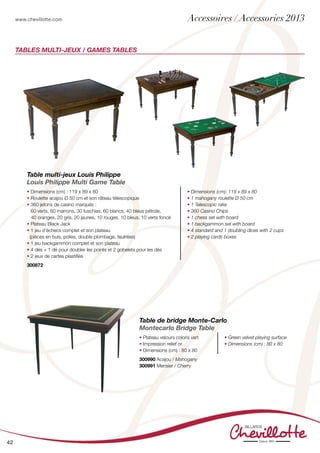www.chevillotte.com
42
Tables Multi-jeux / GAMES TABLEs
Table de bridge Monte-Carlo
Montecarlo Bridge Table
• Plateau velours coloris vert
• Impression relief or
• Dimensions (cm) : 80 x 80
• Green velvet playing surface
• Dimensions (cm) : 80 x 80
300990 Acajou / Mahogany
300991 Merisier / Cherry
Table multi-jeux Louis Philippe
Louis Philippe Multi Game Table
•	Dimensions (cm) : 119 x 89 x 80
•	Roulette acajou Ø 50 cm et son râteau télescopique
•	360 jetons de casino marqués :
	 60 verts, 60 marrons, 30 fuschias, 60 blancs, 40 bleus pétrole,
40 oranges, 20 gris, 20 jaunes, 10 rouges, 10 bleus, 10 verts foncé
•	Plateau Black Jack
•	1 jeu d’échecs complet et son plateau
(pièces en buis, polies, double plombage, feutrées)
•	1 jeu backgammon complet et son plateau
•	4 dés + 1 dé pour doubler les points et 2 gobelets pour les dés
•	2 jeux de cartes plastifiés
• Dimensions (cm): 119 x 89 x 80
• 1 mahogany roulette Ø 50 cm
• 1 Telescopic rake
• 360 Casino Chips
• 1 chess set with board
• 1 backgammon set with board
• 4 standard and 1 doubling dices with 2 cups
• 2 playing cards boxes
300872
Accessoires / Accessories 2013
 