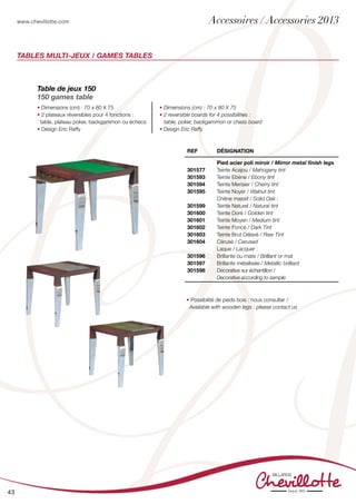 www.chevillotte.com
43
Tables Multi-jeux / GAMES TABLEs
Table de jeux 150
150 games table
• Dimensions (cm) : 70 x 80 X 75
• 2 plateaux réversibles pour 4 fonctions :
table, plateau poker, backgammon ou échecs
• Design Eric Raffy
• Dimensions (cm) : 70 x 80 X 75
• 2 reversible boards for 4 possibilities :
table, poker, backgammon or chess board
• Design Eric Raffy
REF Désignation
301577
301593
301594
301595
301599
301600
301601
301602
301603
301604
301596
301597
301598
Pied acier poli miroir / Mirror metal finish legs
Teinte Acajou / Mahogany tint
Teinte Ebène / Ebony tint
Teinte Merisier / Cherry tint
Teinte Noyer / Walnut tint
Chêne massif / Solid Oak :
Teinte Naturel / Natural tint
Teinte Doré / Golden tint
Teinte Moyen / Medium tint
Teinte Foncé / Dark Tint
Teinte Brut Délavé / Raw Tint
Cérusé / Cerused
Laque / Lacquer :
Brillante ou mate / Brilliant or mat
Brillante métallisée / Metallic brilliant
Décorative sur échantillon /
Decorative according to sample
• Possibilité de pieds bois : nous consulter /
Available with wooden legs : please contact us
Accessoires / Accessories 2013
 