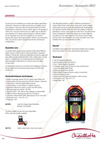 www.chevillotte.com
44
Jukebox
Ce juke-box est la référence du marché des réplicas de jukebox
américains. Fabriqué en Californie prés de Los Angeles, aucun
autre jukebox n’est aussi mieux fini et performant que le Rock-
Ola Bubbler.La caisse est en bois massif, avec un vrai placage en
chêne verni. Tous les chromes sont sur métal. Pour la sélection
vous disposez d’un clavier ergonomique et un afficheur digital
de 32 caractères vous informe en français ou en d’autres
langues des options de programmation. Grâce à son processeur
Intel, vous pouvez créer et programmer de très nombreuses
configurations.
Question son
Le double ampli surround-sound génère 2x360 watts RMS de
plaisir musical. Le Pré ampli (4 canaux) possède un équalizer
intégré (7 bands  par canal) pour répondre à toutes les exigences
des oreilles les plus perfectionnistes. Enfin, chacun des 2 amplis
(interne - externe) est commandé séparément grâce à une
télécommande multifonctions (27 boutons pour tout gérer...
un luxe rare !)
La station Ipod permet une connexion très esthétique et surtout
fonctionnelle de tous les lecteurs Ipod jusqu’a 60 GB (nano,
shuffle, etc)      
Caractéristiques techniques
• Panier à stockage vertical 100 CD, lecteur laser Philips Pro
• Double stéréo pré-amp associé à 2 ampli ( internal - external )
• 4 Equalizers 7 bands intégrés effet surround
• 5 haut parleurs, 3 voies stéréo ( 1 caisson boomer )
• SyberSonic électronic system ( power maxi 900 watts )
• Affichage pages tournantes 100 CD’s
• Programmation : titre, album, liste, aléatoire ou séquentielle
• Télécommande infrarouge full options 27 boutons
• Connexion directe IPOD, MP3, Microphone, PC et Tuner FM
• Dimensions (cm) : 165 x 87 x 70 
• Poids (kg) : 160  
This Bestselling Model is made in California and features a
classic Walnut finish, solid wood construction, exotic veneers,
triple-plated chrome accents with kaleidoscopic rotating lights
and signature bubble tubes.The Rock Ola Jukebox is the next
generation in luxury music systems for the home. It’s a full-service
music management system that allows you to load, organize,
and play your CD music collection with a touch of your finger...
and so much more that allows you to get more from your music
collection than you ever dreamed possible!
Sound
Incredible sound quality with dual stereo amplifier and 5-speaker,
dual 3-way system for «Live» performance reproduction.
Technical
• 100 CD Capacity Magazine
• Dual Amplifier w/Surround Sound
• Four 7-Band Graphic Equalizers
• 5 Speaker, Dual 3-Way System for «live» performance
sound 360 Watts RMS Power
• Advanced SyberSonic System
• Menu Driven Programming (no codes to remember)
• Remote Volume Control
• Ability to connect external speakers, mikes & amps
• Dimensions (cm): 165 x 87 x 70
• Weight (kg): 160
301976	 Juke Box Happy Days Chevillotte
	 Bubbler 100 CD Noir
D’autres modèles de juke-box sont disponibles
Other Juke-Box models available
301170	 Option station Ipod / Ipod dock station
Accessoires / Accessories 2013
 