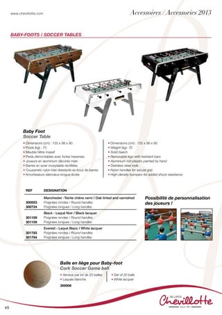 www.chevillotte.com
45
Baby-foots / SOCCER TABLEs
Baby Foot
Soccer Table
• Dimensions (cm) : 155 x 98 x 90
• Poids (kg) : 70
• Meuble hêtre massif
• Pieds démontables avec fortes traverses
• Joueurs en aluminium décorés main
• Barres en acier inoxydable rectifiées
• Coussinets nylon très résistants en bout de barres
• Amortisseurs silencieux longue durée
• Dimensions (cm) : 155 x 98 x 90
• Weight (kg): 70
• Solid beech
• Removable legs with resistant bars
• Aluminium rod players painted by hand
• Stainless steel rods
• Nylon handles for secure grip
• High-density bumpers for added shock resistance
Balle en liège pour Baby-foot
Cork Soccer Game ball
• Vendue par lot de 20 balles
• Laquée blanche
• Set of 20 balls
• White lacquer
300006
Possibilité de personnalisation
des joueurs !
REF Designation
300553
300724
Manchester -Teinte chêne verni / Oak tinted and varnished
Poignées rondes / Round handles
Poignées longues / Long handles
301109
301159
Black - Laqué Noir / Black lacquer
Poignées rondes / Round handles
Poignées longues / Long handles
301793
301794
Everest - Laqué Blanc / White lacquer
Poignées rondes / Round handles
Poignées longues / Long handles
Accessoires / Accessories 2013
 
