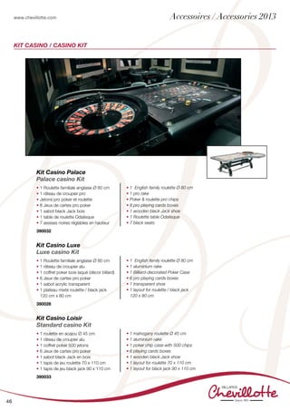 www.chevillotte.com
46
KIT Casino / Casino kit
Kit Casino Loisir
Standard casino Kit
• 1 roulette en acajou Ø 45 cm
• 1 râteau de croupier alu
• 1 coffret poker 500 jetons
• 6 Jeux de cartes pro poker
• 1 sabot black Jack en bois
• 1 tapis de jeu roulette 70 x 110 cm
• 1 tapis de jeu black jack 90 x 110 cm
• 1 mahogany roulette Ø 45 cm
• 1 aluminium rake
• 1 poker chip case with 500 chips
• 6 playing cards boxes
• 1 wooden black Jack shoe
• 1 layout for roulette 70 x 110 cm
• 1 layout for black jack 90 x 110 cm
390033
Kit Casino Palace
Palace casino Kit
• 1 Roulette familiale anglaise Ø 80 cm
• 1 râteau de croupier pro
• Jetons pro poker et roulette
• 8 Jeux de cartes pro poker
• 1 sabot black Jack bois
• 1 table de roulette Odalisque
• 7 assises noires réglables en hauteur
• 1 English family roulette Ø 80 cm
• 1 pro rake
• Poker & roulette pro chips
• 8 pro playing cards boxes
• 1 wooden black Jack shoe
• 1 Roulette table Odalisque
• 7 black seats
390032
Kit Casino Luxe
Luxe casino Kit
• 1 Roulette familiale anglaise Ø 80 cm
• 1 râteau de croupier alu
• 1 coffret poker bois laqué (décor billard)
• 6 Jeux de cartes pro poker
• 1 sabot acrylic transparent
• 1 plateau mixte roulette / black jack
120 cm x 80 cm
• 1 English family roulette Ø 80 cm
• 1 aluminium rake
• 1 Billiard-decorated Poker Case
• 6 pro playing cards boxes
• 1 transparent shoe
• 1 layout for roulette / black jack
120 x 80 cm
390026
Accessoires / Accessories 2013
 