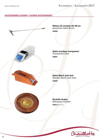 www.chevillotte.com
47
ACCESSOIRES Casino / Casino accessories
Râteau de croupier Alu 90 cm
Aluminium Rake 90 cm
300898
Roulette Acajou
Mahogany roulette
300815 Ø 45 cm
Sabot acrylique transparent
Transparent shoe
300897
Sabot Black Jack bois
Wooden Black Jack shoe
300988
Accessoires / Accessories 2013
 