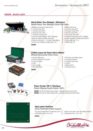 www.chevillotte.com
48
POKER - Black Jack
World Poker Tour Bellagio : 500 jetons
World Poker Tour Bellagio Case: 500 chips
• Mallette de poker en métal brossé
• 175 jetons gris WPT
• 125 jetons verts WPT
• 100 jetons bleus WPT
• 100 jetons mauves WPT
• 2 jeux de cartes Bellagio / WPT plastifiées
• Boutons dealer, big blind, little blind
• Poids d’un jeton (g) : 11.5 (Avec Insert Métal )
• Poids d’une mallette complète (kg) : 8.6
• Metal poker case
• 175 grey chips WPT
• 125 green chips WPT
• 100 blue chips WPT
• 100 purple chips WPT
• 2 playing cards boxes WPT / Bellagio
• Dealer, big blind and little blind buttons
• Chips weight (g): 11.5
• Weight (kg): 8.6
300998
Coffret Laqué de Poker Décor Billard
Billiard-decorated Poker Case
• Contient 500 jetons
• 2 tiroirs recouverts de feutrine
• 2 jeux de cartes
• 5 dés
• Jetons dealer
• Très belle finition
• 500 chips and dealer button
• 2 velvetine drawers
• 2 playing card boxes
• 5 dices
• Dealer button
• Varnished wood
300982
Poker Cartes 100 % Plastique
Poker Playing Cards Plastic 100%
300985 1 jeu de 54 cartes rouge ou bleu / 1 playing cards box red or blue
300986 2 jeux de 54 cartes rouge et bleu / 2 playing cards boxes red and blue
Tapis poker Hold’em
Texas Hold’hem Poker Layout
• En drap de laine vert et impression jaune
• Dimensions (cm) : 50 x 100
• Green wool poker cloth with yellow printing
• Dimensions (cm) : 50 x 100
300944
Accessoires / Accessories 2013
 