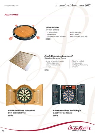 www.chevillotte.com
49
jeux / Games
Coffret fléchettes traditionnel
Dart-cabinet striker
301054
Coffret fléchettes électronique
Electronic Dartboard
300976
Billard Nicolas
Nicolas Billiard
• En Acajou massif
• Pour 4 joueurs
• Fourni avec 4 poires et 2 billes
• Solid mahogany
• For 4 players
• With 2 handles and 2 balls
300563
Jeu de Baraque en bois massif
Wooden Baraque Game
• Se joue sur un billard français
• 4 Teintes disponibles :
acajou, merisier, ébène
ou noyer
• Played on a billiard
• 4 tints available:
mahogany, cherry, ebony
or walnut
301616
Accessoires / Accessories 2013
 