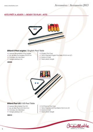 www.chevillotte.com
5
KITs PRÊT A JOUER / « READY TO PLAY » KITS
• 2 queues démontables 8 Pool anglais
• 1 jeu de billes Pool anglais Ø 50.8 mm
• 2 morceaux de craie bleue
• 1 triangle plastique noir
• 2 English Pool Cues
• 1 Set of Standard English Pool Balls Ø 50.8 mm (2”)
• 2 pieces of chalk
• 1 black plastic triangle
Billard 8 Pool anglais / English Pool Table
390008
• 2 queues démontables Pool US
• 1 jeu de billes Pool US Ø 50.8 mm
• 2 morceaux de craie bleue
• 1 triangle plastique noir
• 2 US Pyramid Pool Cues
• 1 Set of Standard US Pool Balls Ø 50.8 mm (2”)
• 2 pieces of chalk
• 1 black plastic triangle
Billard Pool US / US Pool Table
390010
Accessoires / Accessories 2013
 